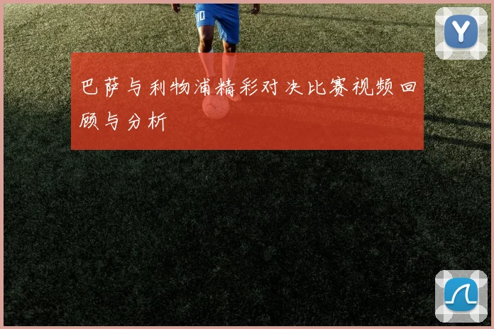 巴萨与利物浦精彩对决比赛视频回顾与分析