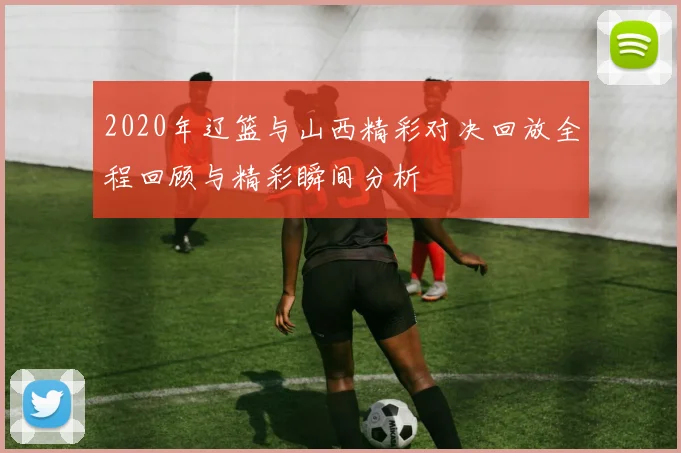 2020年辽篮与山西精彩对决回放全程回顾与精彩瞬间分析