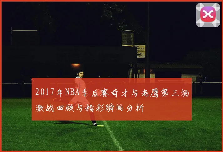 2017年NBA季后赛奇才与老鹰第三场激战回顾与精彩瞬间分析