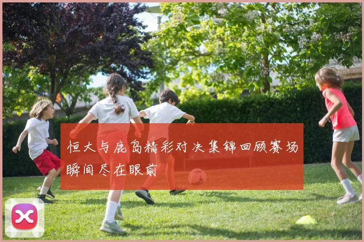 恒大与鹿岛精彩对决集锦回顾赛场瞬间尽在眼前