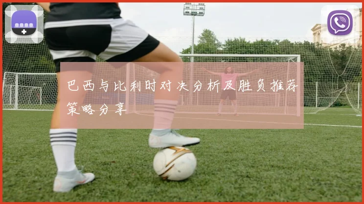 巴西与比利时对决分析及胜负推荐策略分享