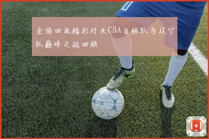 全场回放精彩对决CBA吉林队与辽宁队巅峰之战回顾