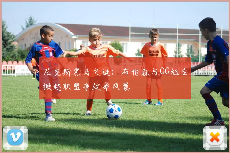 尼克斯黑马之谜：布伦森与OG组合掀起联盟净效率风暴