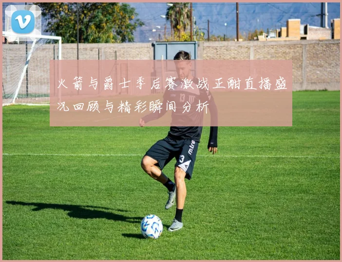 火箭与爵士季后赛激战正酣直播盛况回顾与精彩瞬间分析
