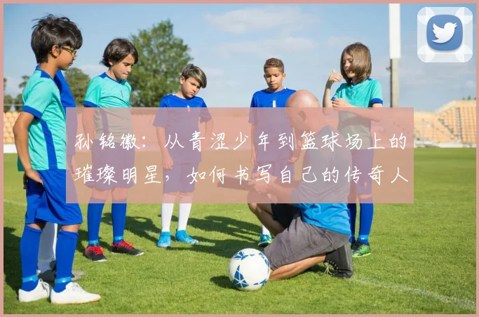 孙铭徽：从青涩少年到篮球场上的璀璨明星，如何书写自己的传奇人生