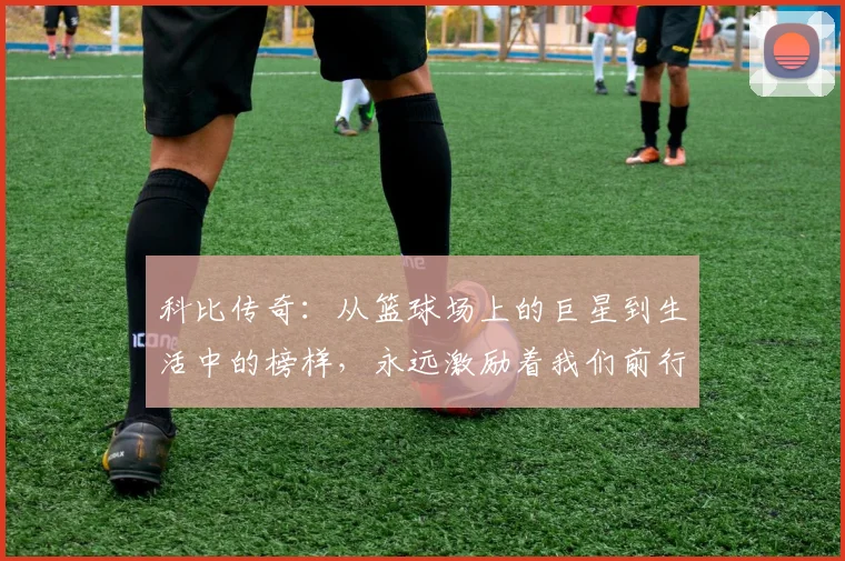 科比传奇：从篮球场上的巨星到生活中的榜样，永远激励着我们前行