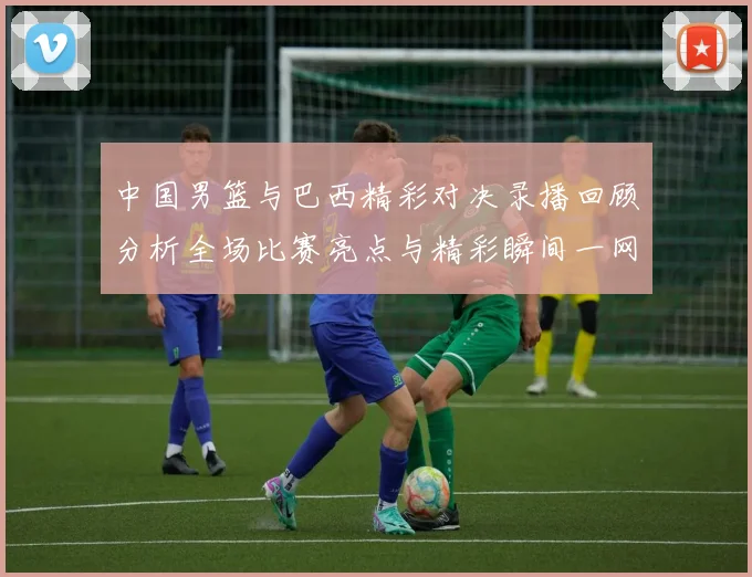 中国男篮与巴西精彩对决录播回顾分析全场比赛亮点与精彩瞬间一网打尽